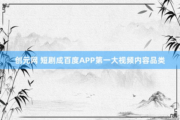 创元网 短剧成百度APP第一大视频内容品类