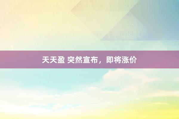 天天盈 突然宣布，即将涨价