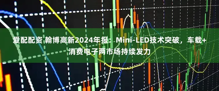 爱配配资 翰博高新2024年报：Mini-LED技术突破，车载+消费电子两市场持续发力