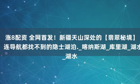 涨8配资 全网首发！新疆天山深处的【翡翠秘境】，连导航都找不到的隐士湖泊._喀纳斯湖_库里湖_湖水