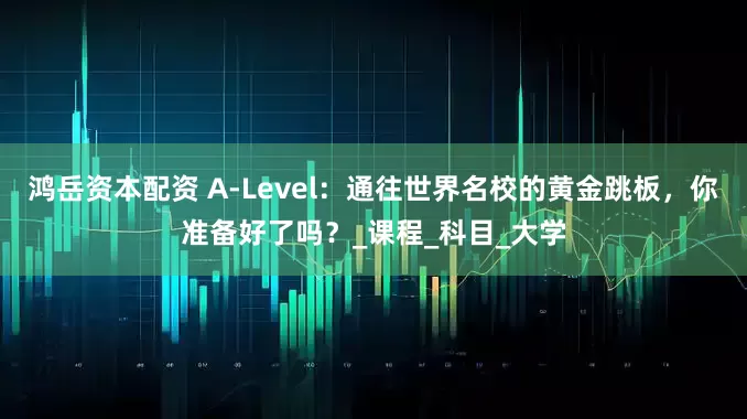 鸿岳资本配资 A-Level：通往世界名校的黄金跳板，你准备好了吗？_课程_科目_大学
