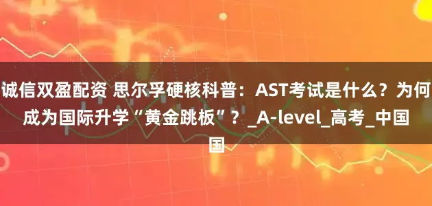诚信双盈配资 思尔孚硬核科普：AST考试是什么？为何成为国际升学“黄金跳板”？_A-level_高考_中国