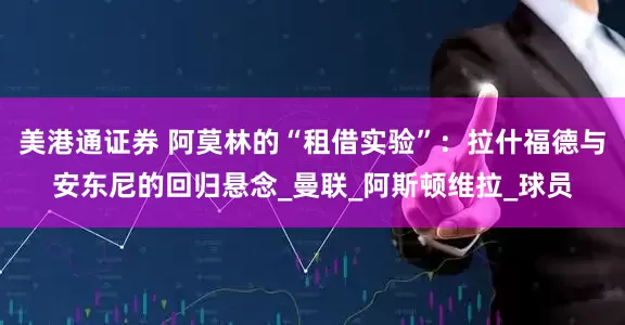 美港通证券 阿莫林的“租借实验”：拉什福德与安东尼的回归悬念_曼联_阿斯顿维拉_球员