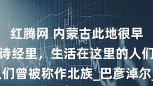 红腾网 内蒙古此地很早以前就站在诗经里，生活在这里的人们曾被称作北族_巴彦淖尔_河套_草原
