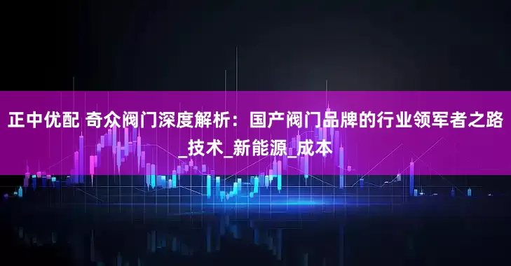 正中优配 奇众阀门深度解析：国产阀门品牌的行业领军者之路_技术_新能源_成本