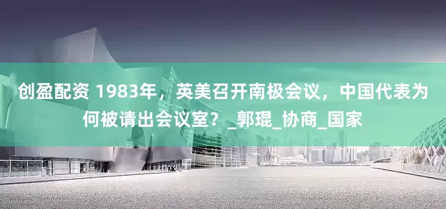 创盈配资 1983年，英美召开南极会议，中国代表为何被请出会议室？_郭琨_协商_国家