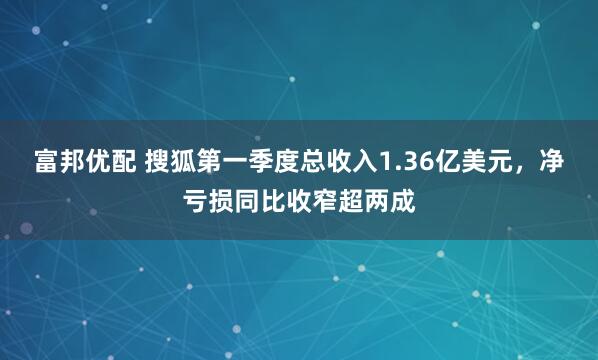 富邦优配 搜狐第一季度总收入1.36亿美元，净亏损同比收窄超两成