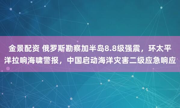 金景配资 俄罗斯勘察加半岛8.8级强震，环太平洋拉响海啸警报，中国启动海洋灾害二级应急响应