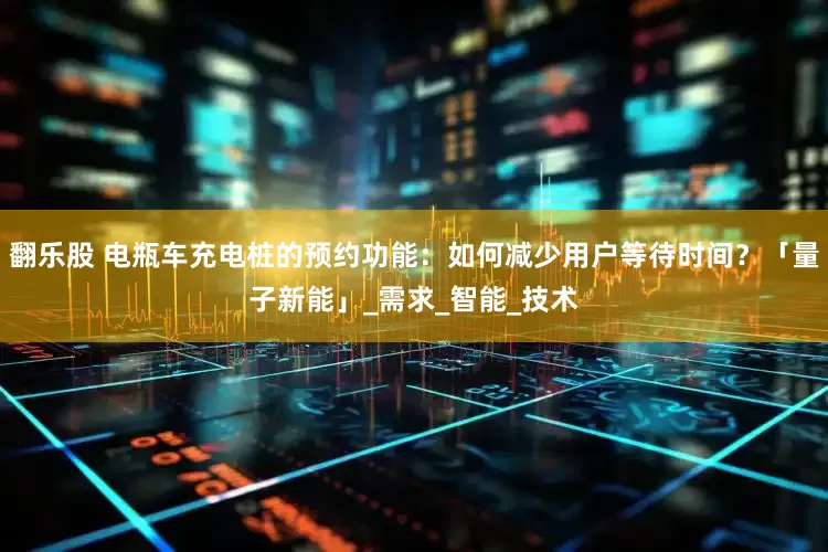 翻乐股 电瓶车充电桩的预约功能：如何减少用户等待时间？「量子新能」_需求_智能_技术