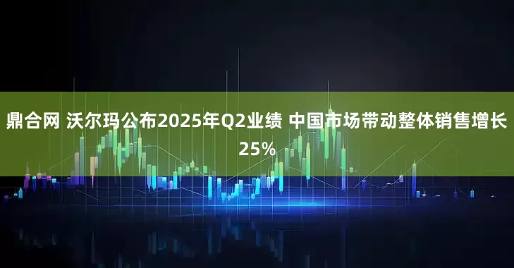 鼎合网 沃尔玛公布2025年Q2业绩 中国市场带动整体销售增长25%