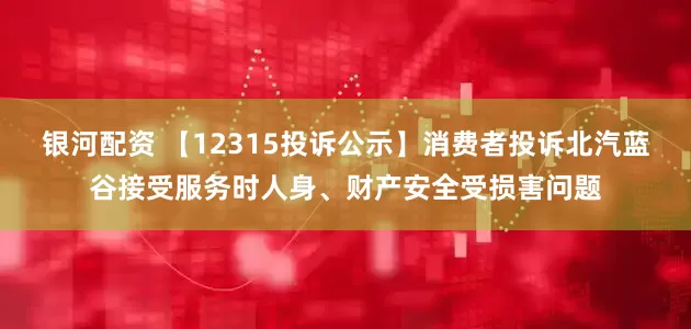 银河配资 【12315投诉公示】消费者投诉北汽蓝谷接受服务时人身、财产安全受损害问题