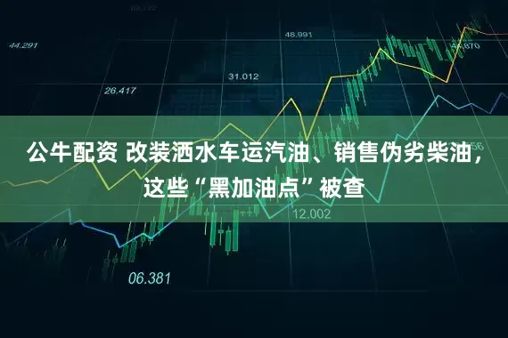 公牛配资 改装洒水车运汽油、销售伪劣柴油，这些“黑加油点”被查