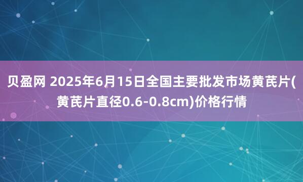 贝盈网 2025年6月15日全国主要批发市场黄芪片(黄芪片直径0.6-0.8cm)价格行情