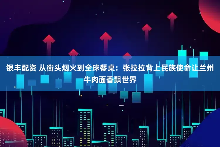 银丰配资 从街头烟火到全球餐桌：张拉拉背上民族使命让兰州牛肉面香飘世界